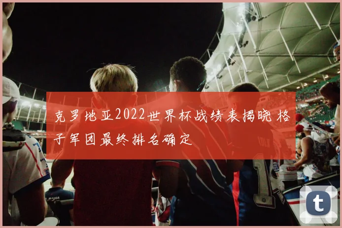 克罗地亚2022世界杯战绩表揭晓 格子军团最终排名确定