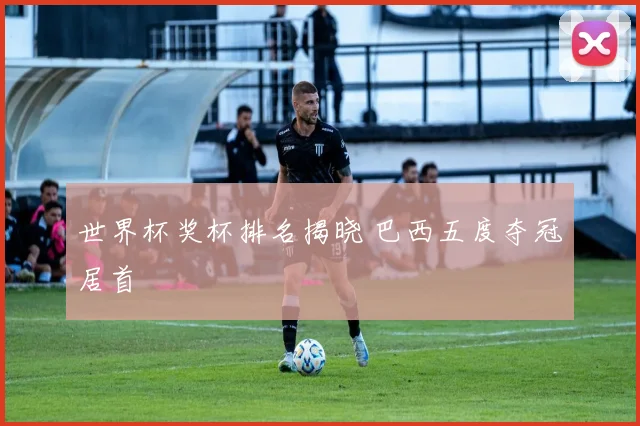 世界杯奖杯排名揭晓 巴西五度夺冠居首