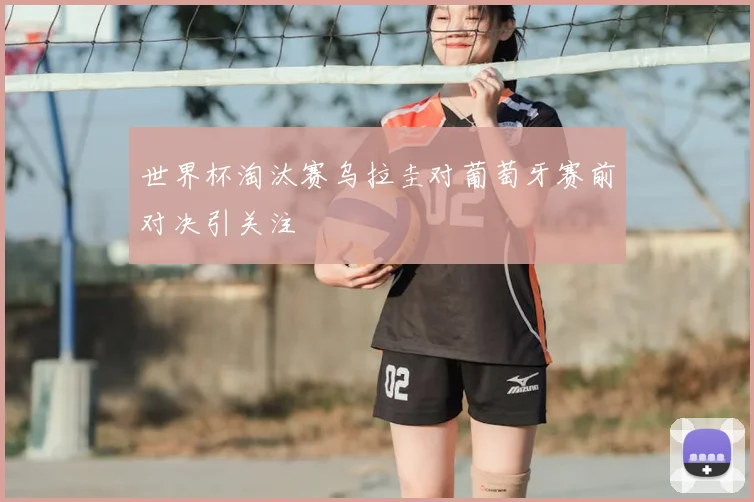 世界杯淘汰赛乌拉圭对葡萄牙赛前对决引关注