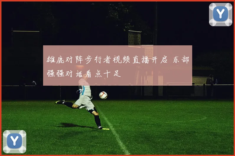雄鹿对阵步行者视频直播开启 东部强强对话看点十足