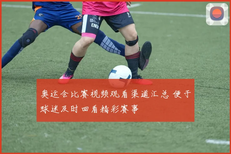奥运会比赛视频观看渠道汇总 便于球迷及时回看精彩赛事