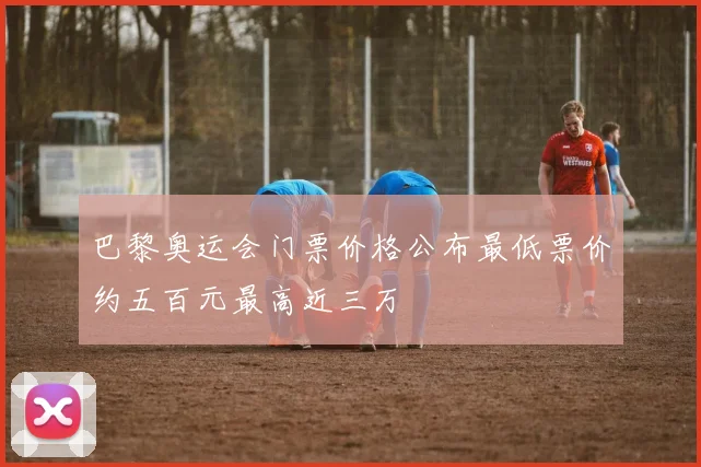 巴黎奥运会门票价格公布最低票价约五百元最高近三万