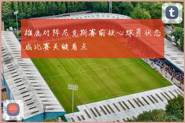 雄鹿对阵尼克斯赛前核心球员状态成比赛关键看点