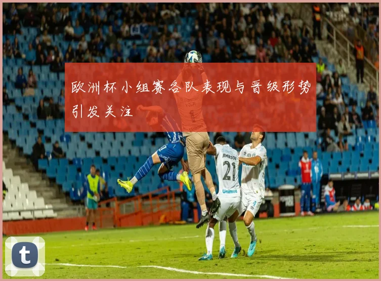 欧洲杯小组赛各队表现与晋级形势引发关注