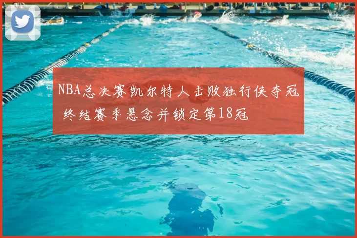 NBA总决赛凯尔特人击败独行侠夺冠 终结赛季悬念并锁定第18冠