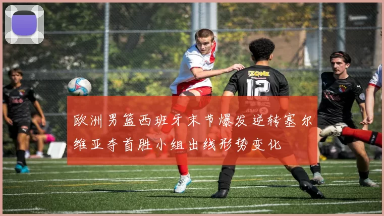 欧洲男篮西班牙末节爆发逆转塞尔维亚夺首胜小组出线形势变化