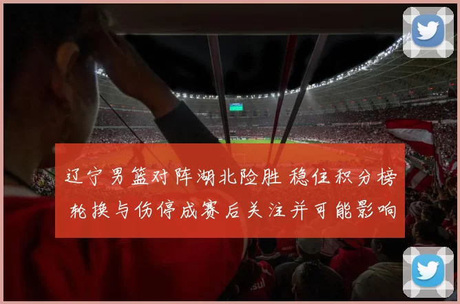 辽宁男篮对阵湖北险胜 稳住积分榜 轮换与伤停成赛后关注并可能影响季后赛