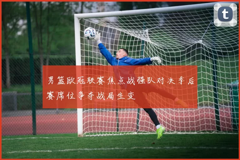 男篮欧冠联赛焦点战强队对决季后赛席位争夺战局生变