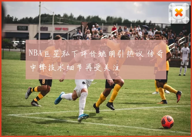 NBA巨星私下评价姚明引热议 传奇中锋技术细节再受关注