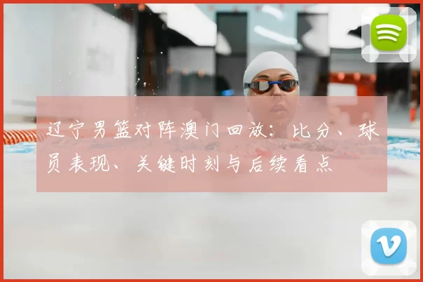 辽宁男篮对阵澳门回放：比分、球员表现、关键时刻与后续看点