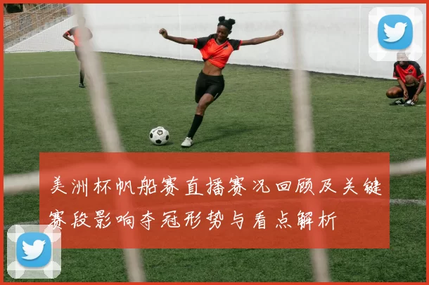 美洲杯帆船赛直播赛况回顾及关键赛段影响夺冠形势与看点解析