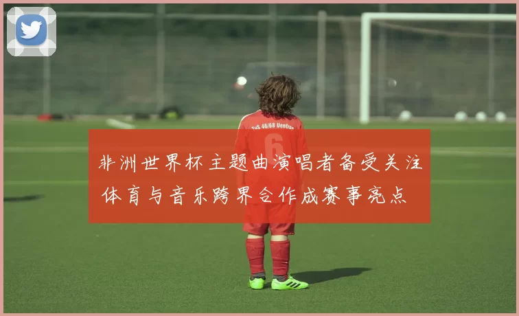 非洲世界杯主题曲演唱者备受关注 体育与音乐跨界合作成赛事亮点