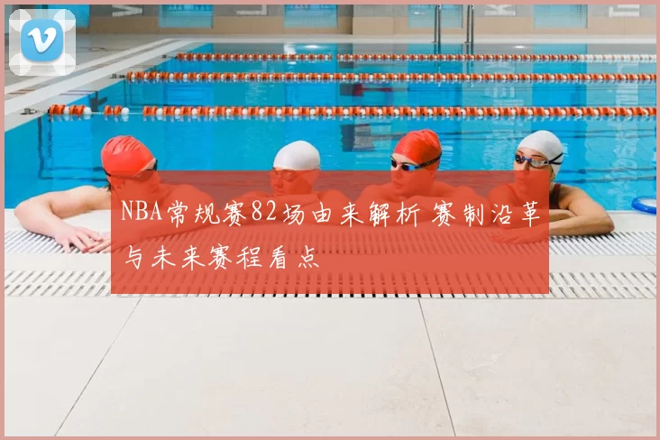NBA常规赛82场由来解析 赛制沿革与未来赛程看点