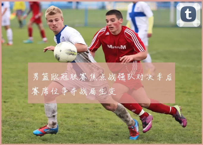 男篮欧冠联赛焦点战强队对决季后赛席位争夺战局生变