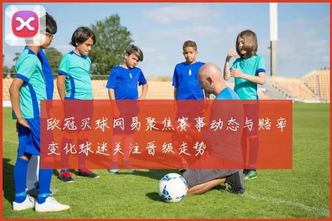欧冠买球网易聚焦赛事动态与赔率变化球迷关注晋级走势
