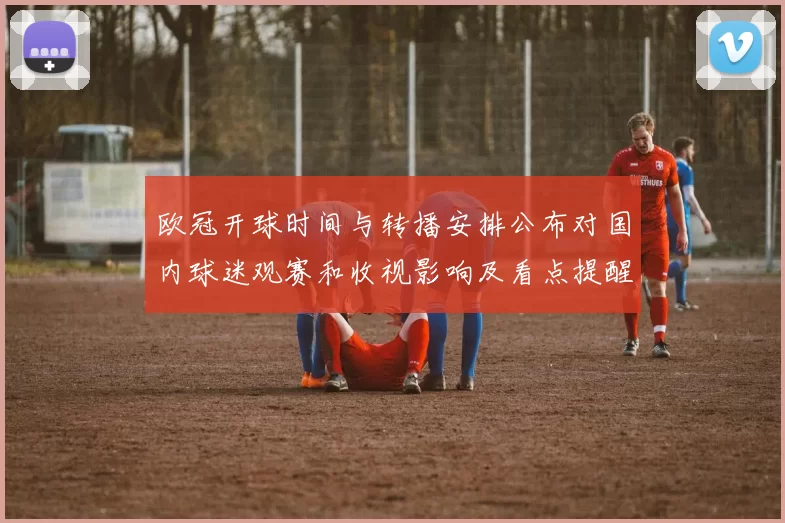 欧冠开球时间与转播安排公布对国内球迷观赛和收视影响及看点提醒