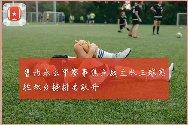 鲁西永法甲赛事焦点战主队三球完胜积分榜排名跃升