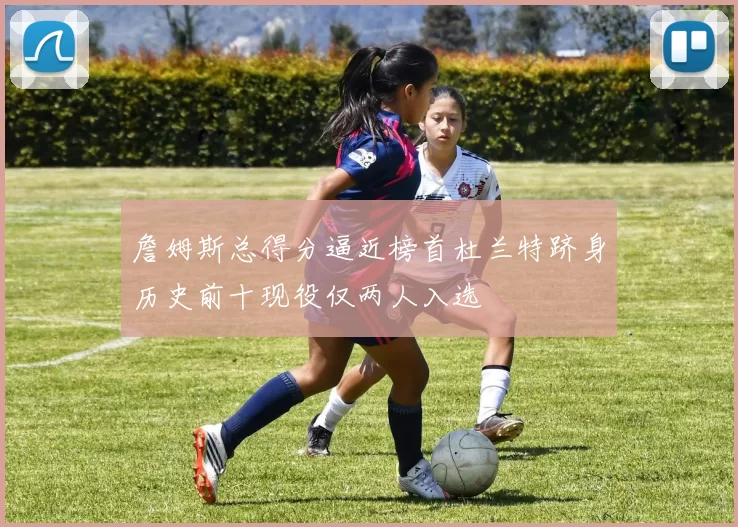 詹姆斯总得分逼近榜首杜兰特跻身历史前十现役仅两人入选