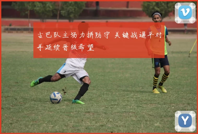 古巴队主场力拼防守 关键战逼平对手延续晋级希望