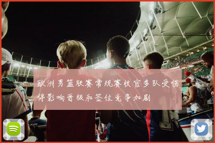 欧洲男篮联赛常规赛收官多队受伤停影响晋级和签位竞争加剧