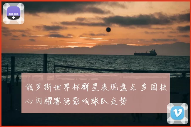 俄罗斯世界杯群星表现盘点 多国核心闪耀赛场影响球队走势