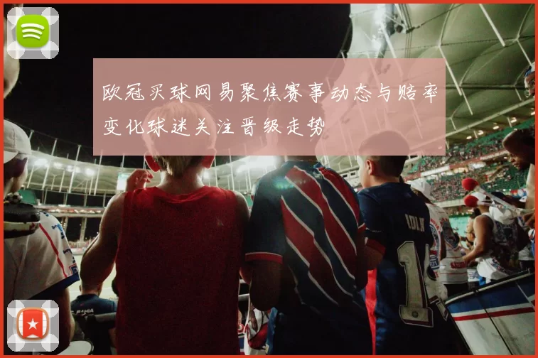 欧冠买球网易聚焦赛事动态与赔率变化球迷关注晋级走势