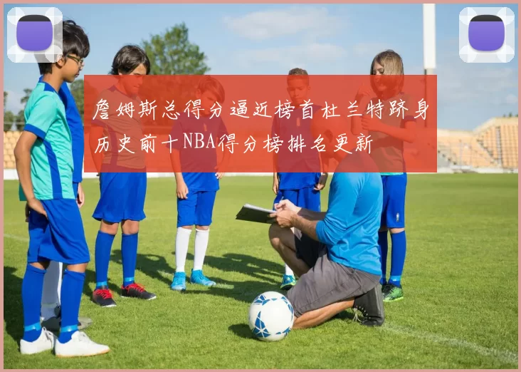 詹姆斯总得分逼近榜首杜兰特跻身历史前十NBA得分榜排名更新