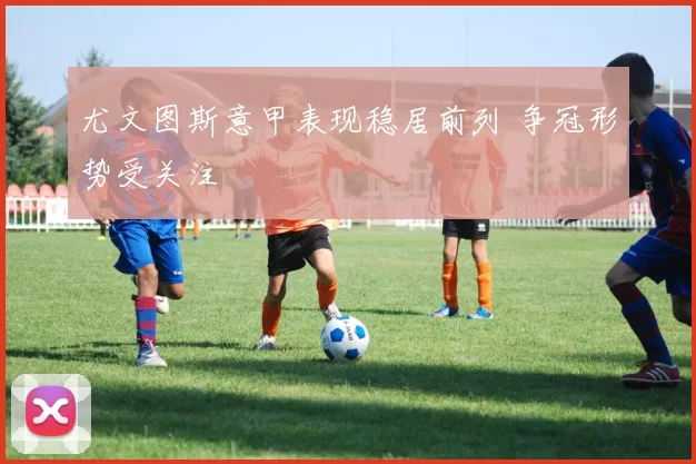 尤文图斯意甲表现稳居前列 争冠形势受关注