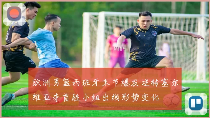 欧洲男篮西班牙末节爆发逆转塞尔维亚夺首胜小组出线形势变化