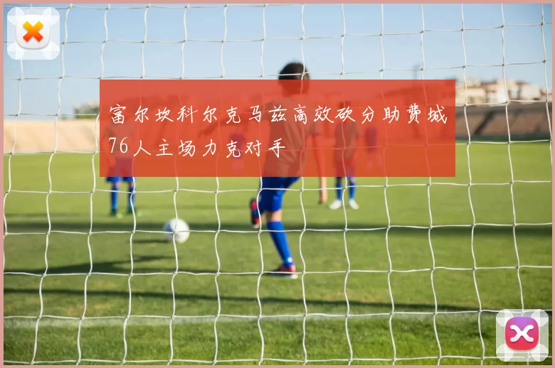 富尔坎科尔克马兹高效砍分助费城76人主场力克对手