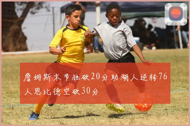 詹姆斯末节独砍20分助湖人逆转76人恩比德空砍30分