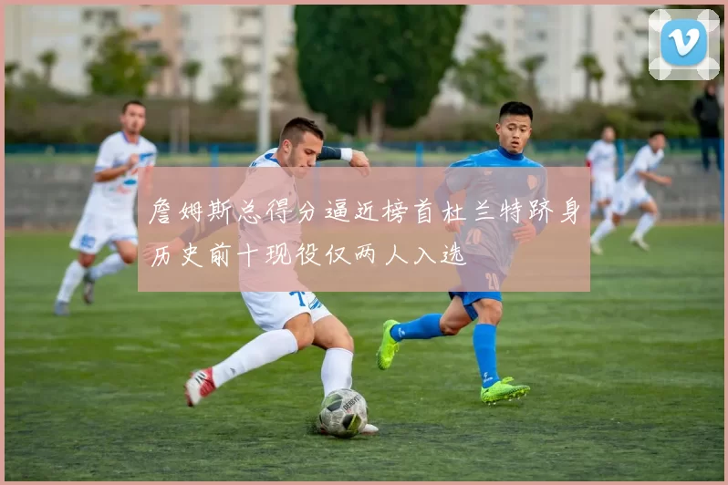 詹姆斯总得分逼近榜首杜兰特跻身历史前十现役仅两人入选