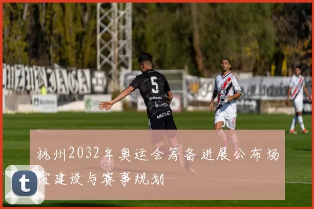杭州2032年奥运会筹备进展公布场馆建设与赛事规划