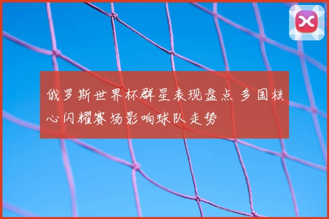 俄罗斯世界杯群星表现盘点 多国核心闪耀赛场影响球队走势