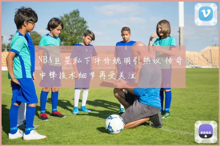 NBA巨星私下评价姚明引热议 传奇中锋技术细节再受关注