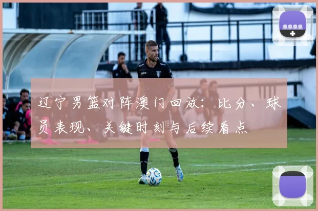 辽宁男篮对阵澳门回放：比分、球员表现、关键时刻与后续看点