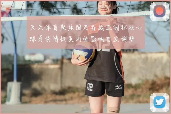 天天体育聚焦国足备战亚洲杯核心球员伤情恢复训练影响首发调整