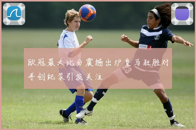 欧冠最大比分震撼出炉皇马狂胜对手创纪录引发关注